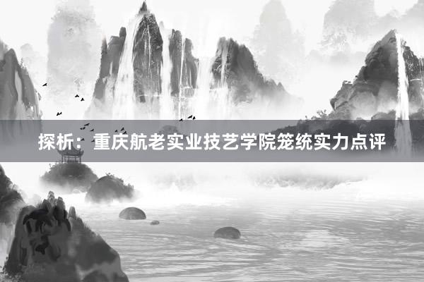 探析：重庆航老实业技艺学院笼统实力点评