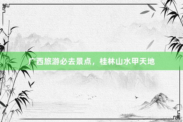 广西旅游必去景点，桂林山水甲天地